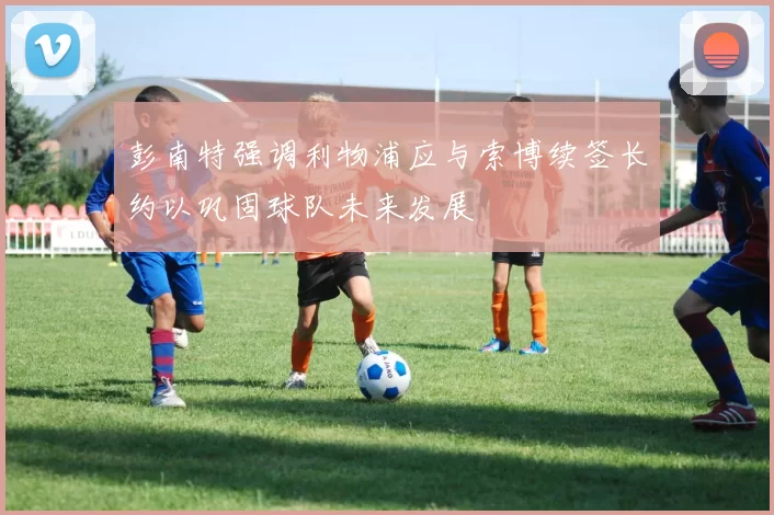 彭南特强调利物浦应与索博续签长约以巩固球队未来发展