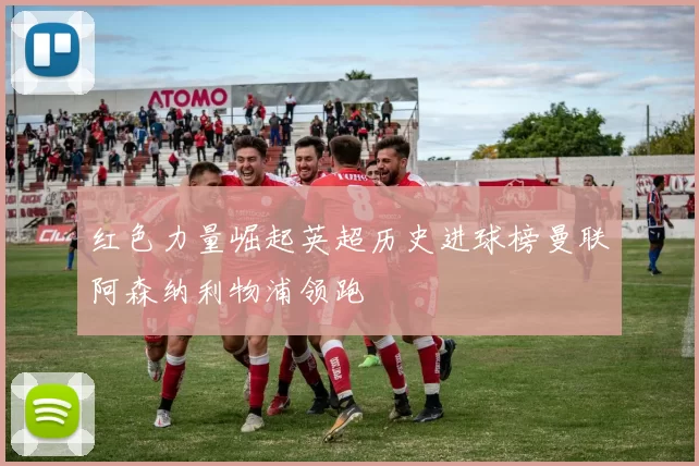 红色力量崛起英超历史进球榜曼联阿森纳利物浦领跑