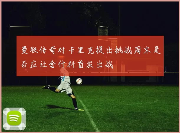 曼联传奇对卡里克提出挑战周末是否应让舍什科首发出战