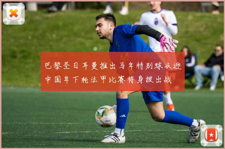 巴黎圣日耳曼推出马年特别球衣迎中国年下轮法甲比赛将身披出战