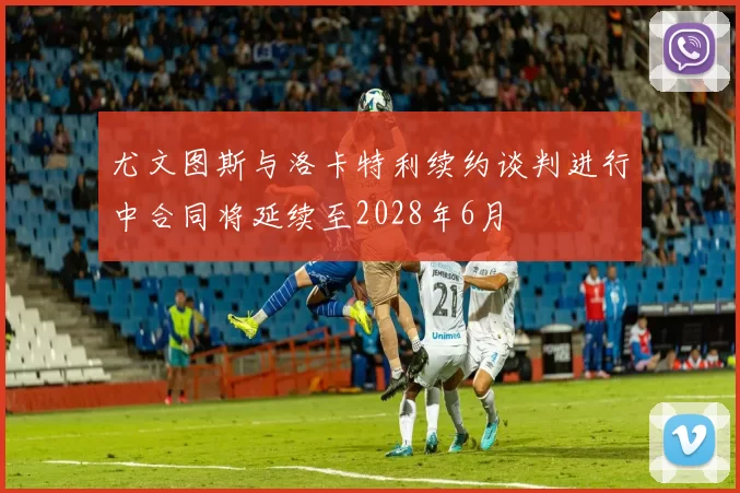 尤文图斯与洛卡特利续约谈判进行中合同将延续至2028年6月
