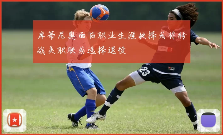 库蒂尼奥面临职业生涯抉择或将转战美职联或选择退役