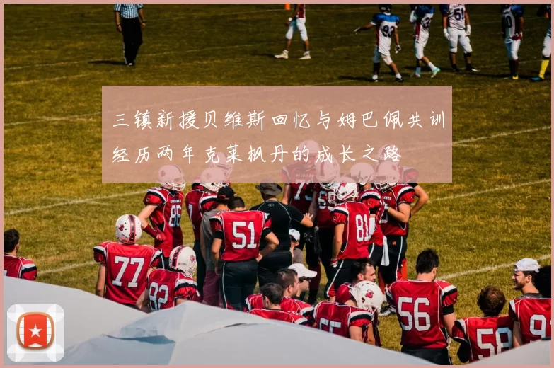 三镇新援贝维斯回忆与姆巴佩共训经历两年克莱枫丹的成长之路