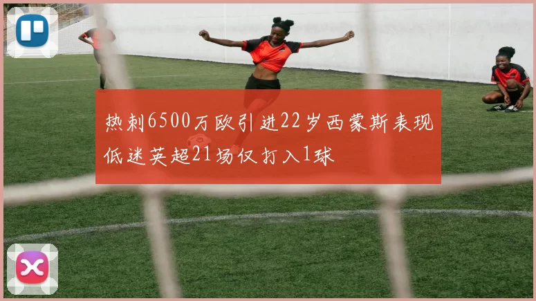 热刺6500万欧引进22岁西蒙斯表现低迷英超21场仅打入1球