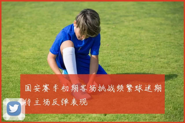 国安赛季初期客场挑战频繁球迷期待主场反弹表现