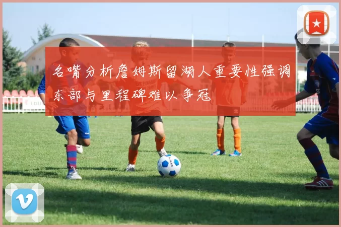 名嘴分析詹姆斯留湖人重要性强调东部与里程碑难以争冠