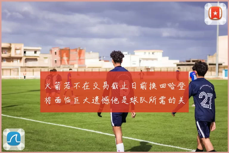 火箭若不在交易截止日前换回哈登将面临巨大遗憾他是球队所需的关键拼图