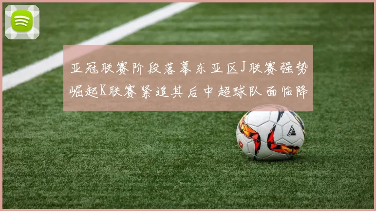 亚冠联赛阶段落幕东亚区J联赛强势崛起K联赛紧追其后中超球队面临降级危机