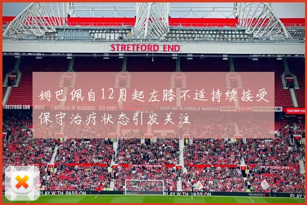 姆巴佩自12月起左膝不适持续接受保守治疗状态引发关注