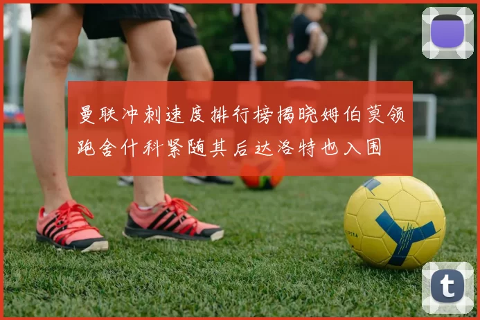 曼联冲刺速度排行榜揭晓姆伯莫领跑舍什科紧随其后达洛特也入围