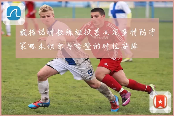 戴格诺特教练组投票决定多特防守策略米切尔与哈登的对位安排
