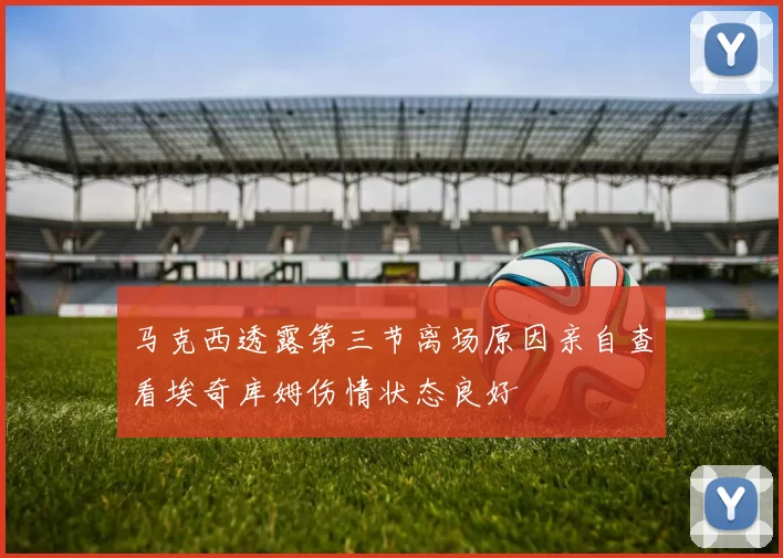 马克西透露第三节离场原因亲自查看埃奇库姆伤情状态良好