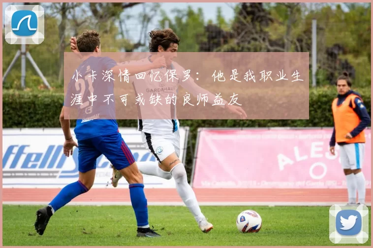 小卡深情回忆保罗：他是我职业生涯中不可或缺的良师益友