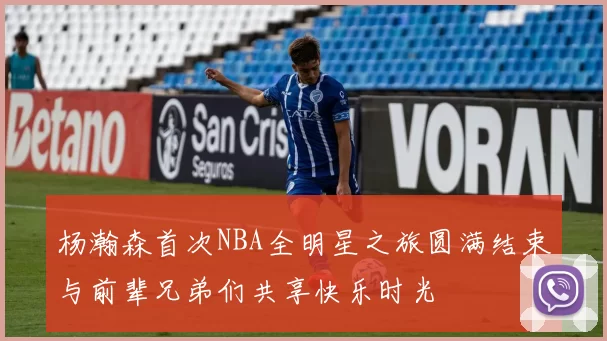 杨瀚森首次NBA全明星之旅圆满结束与前辈兄弟们共享快乐时光
