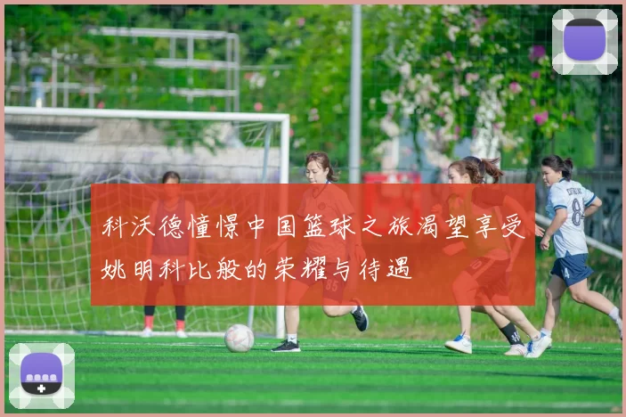 科沃德憧憬中国篮球之旅渴望享受姚明科比般的荣耀与待遇