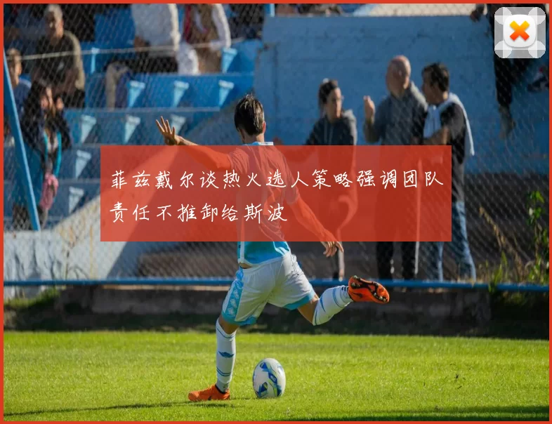 菲兹戴尔谈热火选人策略强调团队责任不推卸给斯波