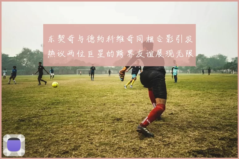 东契奇与德约科维奇同框合影引发热议两位巨星的跨界友谊展现无限魅力