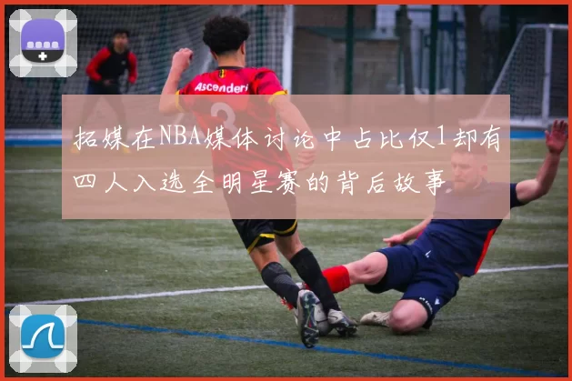 拓媒在NBA媒体讨论中占比仅1却有四人入选全明星赛的背后故事