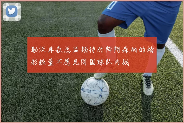 勒沃库森总监期待对阵阿森纳的精彩较量不愿见同国球队内战