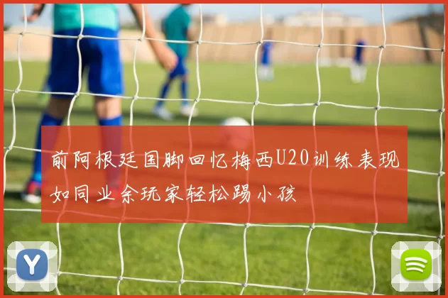 前阿根廷国脚回忆梅西U20训练表现如同业余玩家轻松踢小孩