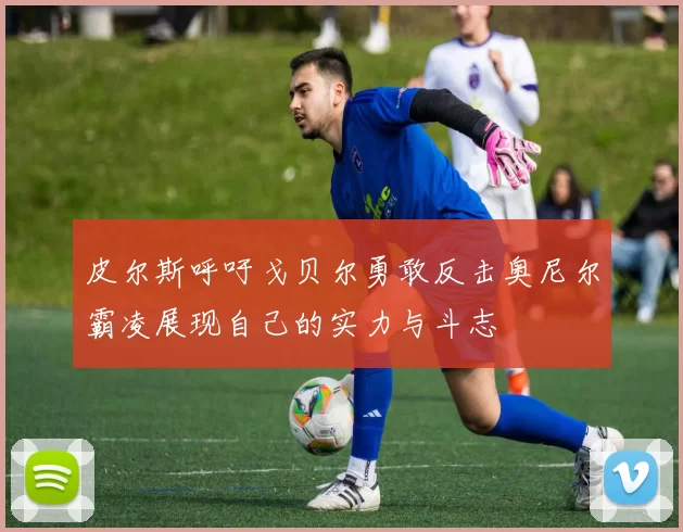 皮尔斯呼吁戈贝尔勇敢反击奥尼尔霸凌展现自己的实力与斗志