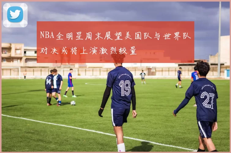 NBA全明星周末展望美国队与世界队对决或将上演激烈较量